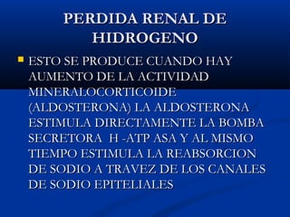PERDIDA RENAL DEPERDIDA RENAL DE
HIDROGENOHIDROGENO
 ESTO SE PRODUCE CUANDO HAYESTO SE PRODUCE CUANDO HAY
AUMENTO DE LA ACTIVIDADAUMENTO DE LA ACTIVIDAD
MINERALOCORTICOIDEMINERALOCORTICOIDE
(ALDOSTERONA) LA ALDOSTERONA(ALDOSTERONA) LA ALDOSTERONA
ESTIMULA DIRECTAMENTE LA BOMBAESTIMULA DIRECTAMENTE LA BOMBA
SECRETORA H -ATP ASA Y AL MISMOSECRETORA H -ATP ASA Y AL MISMO
TIEMPO ESTIMULA LA REABSORCIONTIEMPO ESTIMULA LA REABSORCION
DE SODIO A TRAVEZ DE LOS CANALESDE SODIO A TRAVEZ DE LOS CANALES
DE SODIO EPITELIALESDE SODIO EPITELIALES
 