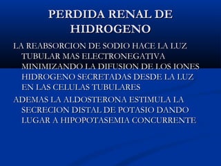 PERDIDA RENAL DEPERDIDA RENAL DE
HIDROGENOHIDROGENO
LA REABSORCION DE SODIO HACE LA LUZLA REABSORCION DE SODIO HACE LA LUZ
TUBULAR MAS ELECTRONEGATIVATUBULAR MAS ELECTRONEGATIVA
MINIMIZANDO LA DIFUSION DE LOS IONESMINIMIZANDO LA DIFUSION DE LOS IONES
HIDROGENO SECRETADAS DESDE LA LUZHIDROGENO SECRETADAS DESDE LA LUZ
EN LAS CELULAS TUBULARESEN LAS CELULAS TUBULARES
ADEMAS LA ALDOSTERONA ESTIMULA LAADEMAS LA ALDOSTERONA ESTIMULA LA
SECRECION DISTAL DE POTASIO DANDOSECRECION DISTAL DE POTASIO DANDO
LUGAR A HIPOPOTASEMIA CONCURRENTELUGAR A HIPOPOTASEMIA CONCURRENTE
 