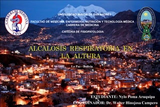 ALCALOSIS RESPIRATORIA EN
LA ALTURA
UNIVERSIDAD MAYOR DE SAN ANDRÉS
FACULTAD DE MEDICINA, ENFERMERÍA, NUTRICIÓN Y TECNOLOGÍA MÉDICA
CARRERA DE MEDICINA
CATEDRA DE FISIOPATOLOGIA
ESTUDIANTE: Nylo Poma Aruquipa
COORDINADOR: Dr. Walter Hinojosa Campero
La Paz - Bolivia
 