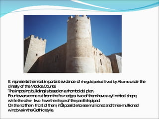 It  represents the most important evidence  of   t he gold period  lived  by Alcamo  under the dinasty of the Modica Counts. The imposing building is based on a rhomboidal plan. Four towers come out from the four edges: two of them have a cylindrical shape, while the other  two  have the shape of the parallelepiped.  On the northern  front of them, it’s possible to see mullioned and three-mullioned windows in the Gothic style. 