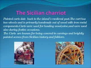Painted carts date  back to the island’s medieval past.The cart has two wheels and is primarily handmade out of wood with iron metal components.Carts were used for hauling wood,wine,and were used also during festive occasions.  The Carts  are known for being covered in carvings and brightly painted scenes from Sicilian history and folklore.  