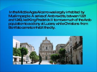 In the Middle Ages Alcamo was largely inhabited  by  Muslim people. A series of Arab revolts, between 1221 and 1243, led King Frederick II to move much of the Arab population to a colony at Lucera, while Christians  from Bonifato came to inhabit the city. 