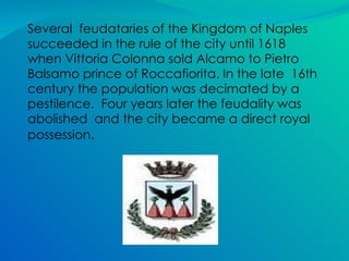Several  feudataries of the Kingdom of Naples succeeded in the rule of the city until 1618 when Vittoria Colonna sold Alcamo to Pietro Balsamo prince of Roccafiorita. In the late  16th century the population was decimated by a pestilence.  Four years later the feudality was abolished  and the city became a direct royal possession .  