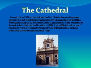 It was built in 1332 and is dedicated to S aint Maria Assunta. Its present aspect is due to the architects Angelo Italia and Giuseppe Diamante (1669). The façade, designed by Emanuele Cardona, goes back to 1785. The portal of the east side is  attributed to Berrettaro (1499). Inside it’s visible the use of red ancient marble. It keeps the fresco of "La Pentecoste“  (XV century) discovered during the restorations of 1958. 