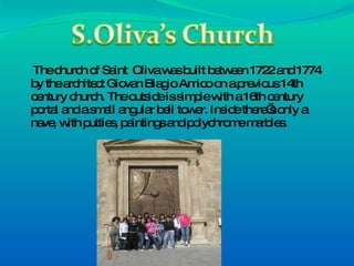 The church of Saint  Oliva was built between 1722 and 1774 by the architect Giovan Biagio Amico on a previous 14th century church. The outside is simple with a 16th century portal and a small angular bell tower. Inside there’s only a nave, with putties, paintings and polychrome marbles. 