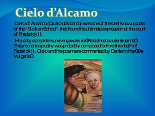 Cielo of Alcamo (Ciullo d'Alcamo) was one of the best known poets of the "Sicilian School" that found its ultimate expression at the court of  Frederick II . His only complete surviving work is “Rosa fresca aulentissima”. This romantic poetry was probably composed before the death of Federick II. Cielo and his poem are commented by Dante in his “De Vulgaris”. 