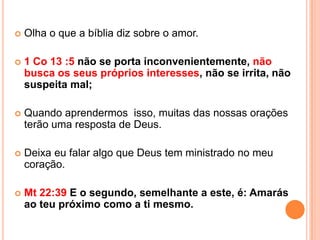    Olha o que a bíblia diz sobre o amor.

   1 Co 13 :5 não se porta inconvenientemente, não
    busca os seus próprios interesses, não se irrita, não
    suspeita mal;

   Quando aprendermos isso, muitas das nossas orações
    terão uma resposta de Deus.

   Deixa eu falar algo que Deus tem ministrado no meu
    coração.

   Mt 22:39 E o segundo, semelhante a este, é: Amarás
    ao teu próximo como a ti mesmo.
 