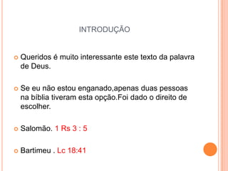 INTRODUÇÃO


   Queridos é muito interessante este texto da palavra
    de Deus.

   Se eu não estou enganado,apenas duas pessoas
    na bíblia tiveram esta opção.Foi dado o direito de
    escolher.

   Salomão. 1 Rs 3 : 5

   Bartimeu . Lc 18:41
 