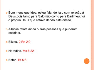    Bom meus queridos, estou falando isso com relação á
    Deus,pois tanto para Salomão,como para Bartimeu, foi
    o próprio Deus que estava dando este direito.

   A bíblia relata ainda outras pessoas que puderam
    escolher.

   Elizeu. 2 Rs 2:9

   Herodias. Mc 6:22

   Ester. Et 5:3
 