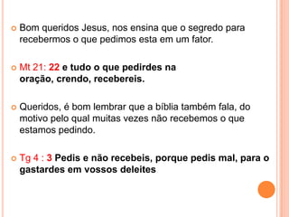    Bom queridos Jesus, nos ensina que o segredo para
    recebermos o que pedimos esta em um fator.

   Mt 21: 22 e tudo o que pedirdes na
    oração, crendo, recebereis.

   Queridos, é bom lembrar que a bíblia também fala, do
    motivo pelo qual muitas vezes não recebemos o que
    estamos pedindo.

   Tg 4 : 3 Pedis e não recebeis, porque pedis mal, para o
    gastardes em vossos deleites
 