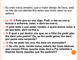   Eu creio meus amados, que o maior desejo de Deus, está
    no fato de nos atender.Ele deixa isso muito claro na sua
    palavra.

 Lc 11: 9 Pelo que eu vos digo: Pedi, e dar-se-vos-á;
  buscai e achareis; batei, e abrir-se-vos-á;
 10 pois todo o que pede, recebe; e quem busca acha; e
  ao que bate, abrir-se-lhe-á.
 11 E qual o pai dentre vós que, se o filho lhe pedir pão,
  lhe dará uma pedra? Ou, se lhe pedir peixe, lhe dará
  por peixe uma serpente?
 12 Ou, se pedir um ovo, lhe dará um escorpião?
 13 Se vós, pois, sendo maus, sabeis dar boas dádivas
  aos vossos filhos, quanto mais dará o Pai celestial o
  Espírito Santo àqueles que lho pedirem?
 