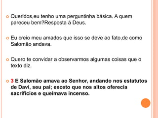    Queridos,eu tenho uma perguntinha básica. A quem
    pareceu bem?Resposta á Deus.

   Eu creio meu amados que isso se deve ao fato,de como
    Salomão andava.

   Quero te convidar a observarmos algumas coisas que o
    texto diz.

   3 E Salomão amava ao Senhor, andando nos estatutos
    de Davi, seu pai; exceto que nos altos oferecia
    sacrifícios e queimava incenso.
 