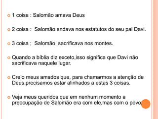    1 coisa : Salomão amava Deus

   2 coisa : Salomão andava nos estatutos do seu pai Davi.

   3 coisa ; Salomão sacrificava nos montes.

   Quando a bíblia diz exceto,isso significa que Davi não
    sacrificava naquele lugar.

   Creio meus amados que, para chamarmos a atenção de
    Deus,precisamos estar alinhados a estas 3 coisas.

   Veja meus queridos que em nenhum momento a
    preocupação de Salomão era com ele,mas com o povo.
 