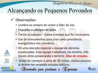 Observações: Lembre-se sempre de visitar o líder da vila. Organize as equipes de ação.  Treine as equipes – Gaste o tempo que for necessário. Use os treinamentos para criar uma consciência evangelística nos membros. Dê uma atenção especial a equipe de obreiros assalariados. Esta equipe trabalhará, no mínimo, três meses antes preparando o terreno.  Alvo de estudos. Antes de começar a série de 30 noites, muitas pessoas já devem ter recebido estudos bíblicos.  