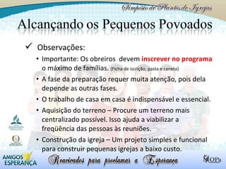 Observações: Importante: Os obreiros  devem  inscrever no programa  o máximo de famílias.  (Ficha de iscrição, pasta e caneta) A fase da preparação requer muita atenção, pois dela depende as outras fases. O trabalho de casa em casa é indispensável e essencial. Aquisição do terreno – Procure um terreno mais centralizado possível. Isso ajuda a viabilizar a freqüência das pessoas às reuniões. Construção da igreja – Um projeto simples e funcional para construir pequenas igrejas a baixo custo.  