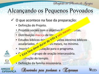O que acontece na fase da preparação: Definição do Projeto. Projetos sociais com o objetivo de abrir portas. Distribuição  maciça  de literatura. Estudos bíblicos ministrados pelos obreiros bíblicos assalariados, durante três meses, no mínimo. Inscrição da população para o programa. Organizar o grupo de oração intercessória. Construção do templo. Definição da família missionária. Esta fase deve durar de três a  seis meses . 