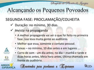 SEGUNDA FASE: PROCLAMAÇÃO/COLHEITA Duração: no mínimo, 30 dias. Invista na propaganda A melhor propaganda vai ser o que foi feito na primeira fase. Isso leva muita gente ao auditório.  Melhor que essa, somente o contato pessoal. Faixas – no mínimo, 10 dias antes e em lugares .... Carro de som - um dia antes; no dia – manhã e tarde e duas horas antes. Meia hora antes, última chamada em frente do auditório. 