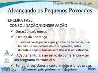 TERCEIRA FASE: CONSOLIDAÇÃO/CONSERVAÇÃO Duração: seis meses  Escolha da liderança Pessoas consagradas e que gostem de trabalhar; que tenham se comprometido com o projeto, antes, durante e depois. Não adianta deixar lá um estranho.  Adaptar a liturgia ao estilo da conferência – ter um programa de transição.  Ter objetivos claros a curto, médio e longo prazo. 