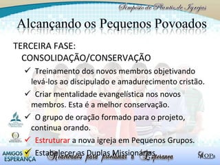 TERCEIRA FASE: CONSOLIDAÇÃO/CONSERVAÇÃO Treinamento dos novos membros objetivando  levá-los ao discipulado e amadurecimento cristão. Criar mentalidade evangelística nos novos membros. Esta é a melhor conservação. O grupo de oração formado para o projeto, continua orando. Estruturar  a nova igreja em Pequenos Grupos.  Estabelecer as Duplas Missionárias. 