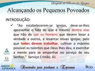 INTRODUÇÃO:  “ Ao estabelecerem-se igrejas, deve-se-lhes apresentar o fato de que é mesmo  dentre elas  que hão de  sair os homens  que devem levar a verdade a outros, e levantar novas igrejas; pelo que  todos devem trabalhar , cultivar o máximo possível os talentos que Deus lhes deu, e exercitar a mente para se empenhar no serviço de seu Senhor.”  Serviço Cristão, 61 