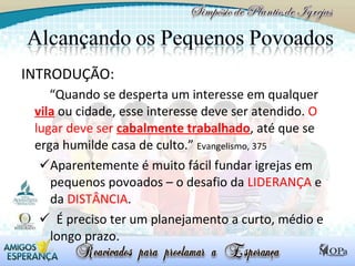 INTRODUÇÃO:  “ Quando se desperta um interesse em qualquer  vila   ou cidade, esse interesse deve ser atendido.  O lugar deve ser  cabalmente trabalhado , até que se erga humilde casa de culto.”  Evangelismo, 375  Aparentemente é muito fácil fundar igrejas em pequenos povoados – o desafio da  LIDERANÇA  e da  DISTÂNCIA . É preciso ter um planejamento a curto, médio e longo prazo. 