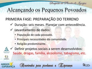 PRIMEIRA FASE: PREPARAÇÃO DO TERRENO Duração: seis meses. Planejar com antecedência. Levantamento de dados: População de cada povoado. Principais necessidades da comunidade. Religião predominante. Definir projetos sociais a serem desenvolvidos:  Saúde, drogas, família, alcoolismo, tabagismo, etc. 