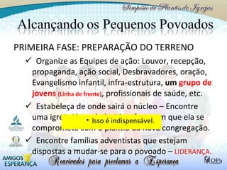 PRIMEIRA FASE: PREPARAÇÃO DO TERRENO Organize as Equipes de ação: Louvor, recepção, propaganda, ação social, Desbravadores, oração, Evangelismo infantil, infra-estrutura,  um  grupo de jovens  (Linha de frente) , profissionais de saúde, etc.  Estabeleça de onde sairá o núcleo – Encontre uma igreja já estabelecida e faça com que ela se comprometa com o plantio da nova congregação. Encontre famílias adventistas que estejam dispostas a mudar-se para o povoado –  LIDERANÇA. Isso é indispensável. 