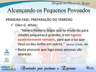 PRIMEIRA FASE: PREPARAÇÃO DO TERRENO Ellen G. White:  “ Haverá homens leigos que se mudarão para cidades pequenas e grandes, e em  lugares aparentemente remotos , para que a luz que Deus os deu brilhe em outros.”  Serviço Cristão, 180 Basta procurar que logo essas pessoas vão aparecer.  