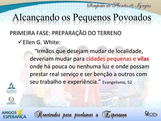 PRIMEIRA FASE: PREPARAÇÃO DO TERRENO Ellen G. White:  “ Irmãos que desejam mudar de localidade, deveriam mudar para  cidades pequenas e  vilas  onde há pouca ou nenhuma luz e onde possam prestar real serviço e ser benção a outros com seu trabalho e experiência.”  Evangelismo, 52 