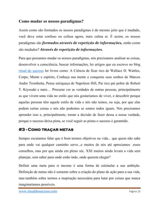 www.ritualdosucesso.com Página 10
Como mudar os nossos paradigmas?
Assim como são formados os nossos paradigmas é do mesmo jeito que é mudado,
você deve estar confuso ou cofusa agora, mais calma ai. É assim, os nossos
paradigmas são formados através de repetição de informações, então como
são mudados? Através de repetição de informações.
Para que possamos mudar os nossos paradigmas, nós precisamos analisar as coisas,
desenvolver a consciência, buscar informações, ler artigos que eu escrevo no blog
ritual do sucesso ler livros como: A Ciência de ficar rico de Wallace D. Wattles,
Corpo, Mente e espírito, Conheça sua mente e conquiste seus sonhos de Marcos
Andre Trombetta, Pense enriqueça de Napoleon Hill, Pai rico pai pobre de Robert
T. Kiyosaki e mais… Procurar ver as verdades de outras pessoas, principalmente
as que vivem uma vida no estilo que nós gostaríamos de viver, e descobrir porque
aquelas pessoas têm aquele estilo de vida e nós não temos, ou seja, por que elas
podem certas coisas e nós não podemos se somos todos iguais. Nós precisamos
aprender isso e, principalmente, tomar a decisão de fazer dessa a nossa verdade,
porque o sucesso deixa pista, se você seguir as pistas o sucesso é garantido.
#3 - Como traçar metas
Sempre escutamos falar que é bom termos objetivos na vida... que quem não sabe
para onde vai qualquer caminho serve...e muitos de nós até apreciamos esses
conselhos, mas por que ainda em pleno séc. XXI muitos ainda levam a vida sem
planejar, sem saber para onde estão indo, onde querem chegar?
Definir uma meta para si mesmo é uma forma de estimular a sua ambição.
Definição de metas não é somente sobre a criação do plano de ação para a sua vida,
mas também sobre termos a inspiração necessária para lutar por coisas que nunca
imaginaríamos possíveis.
 