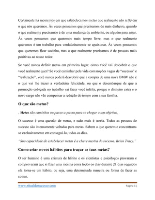 www.ritualdosucesso.com Página 11
Certamente há momentos em que estabelecemos metas que realmente não refletem
o que nós queremos. Às vezes pensamos que precisamos de mais dinheiro, quando
o que realmente precisamos é de uma mudança de ambiente, ou alguém para amar.
Às vezes pensamos que queremos mais tempo livre, mas o que realmente
queremos é um trabalho para verdadeiramente se apaixonar. Às vezes pensamos
que queremos ficar sozinho, mas o que realmente precisamos é de pessoas mais
positivas ao nosso redor.
Se você nunca definir metas em primeiro lugar, como você vai descobrir o que
você realmente quer? Se você caminhar pela vida com noções vagas de “sucesso” e
“realização”, você nunca poderá descobrir que a compra de uma nova BMW não é
o que vai lhe trazer a verdadeira felicidade, ou que o desembarque de que a
promoção cobiçada no trabalho vai fazer você infeliz, porque o dinheiro extra e o
novo cargo não vão compensar a redução do tempo com a sua família.
O que são metas?
. Metas são caminhos ou passo-a-passo para se chegar a um objetivo.
O sucesso é uma questão de metas, e tudo mais é teoria. Todas as pessoas de
sucesso são intensamente voltadas para metas. Sabem o que querem e concentram-
se exclusivamente em consegui-lo, todos os dias.
“Sua capacidade de estabelecer metas é a chave mestra do sucesso. Brian Tracy.”
Como criar novos hábitos para traçar as tuas metas?
O ser humano é uma criatura de hábito e os cientistas e psicólogos provaram e
comprovaram que si fizer uma mesma coisa todos os dias durante 21 dias seguidos
ela torna-se um hábito, ou seja, uma determinada maneira ou forma de fazer as
coisas.
 