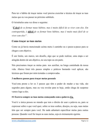 www.ritualdosucesso.com Página 12
Para ter o hábito de traçar metas você precisa exercitar a técnica de traçar as tuas
metas que eu vou passar no próximo subtítulo.
O Aristóteles uma vez disse o seguinte:
“É fácil de se formar maus hábitos, mas é muito difícil de se viver com eles. Em
contrapartida, é difícil de se formar bons hábitos, mas é muito mais fácil de se
viver com eles!”.
Como traçar as tuas metas
Como eu já havia mencionado acima meta é caminho ou o passo-a-passo para se
chegar a um objetivo.
É um limite, um marco, um desafio, algo que se pode realizar, uma etapa a ser
atingida dentro de um objetivo, no seu topo ou em parte.
Nós precisamos traçar as metas para nos auxiliar, na longa caminhada da nossa
vida. Abaixo listei três passos simples e práticos bastando você aplicar, são
técnicas que foram por mim testadas e comprovadas.
3 melhores passos para traçar metas pessoais
Você esta preste a ler os 3 passos que têm o poder de mudar a tua vida, são
segredos para alguns, mas eu vou revelar para te hoje, então chega de suspense
vamos logo a eles.
#1 Escreva sempre as tuas metas começando com a palavra Eu.
Você é a única pessoa no mundo que tem o direito de usar a palavra eu, para se
expressar sobre o que você quer, sobre os teus sonhos, desejos, ou seja, suas metas
têm que ser sempre para você. De nada adiantará especificar metas para outras
pessoas. Quando você for traçar as suas metas, seja ex-tremamente egoísta.
 