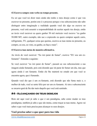 www.ritualdosucesso.com Página 13
#2 Escreva sempre com verbo no tempo presente.
Eu sei que você vai dizer mais ainda não tenho o meu desejo como é que vou
escrever no presente, porém este é o processo porque o teu subconsciente não sabe
distinguir entre imaginação e realidade quando você diz algo ou escreve no
presente, você está assumir a responsabilidade de aceitar aquele teu desejo, então
ao invés você escrever eu quero ganhar 50 mil meticais você escreve “eu ganho
50.000 MT, outro exemplo, não use a expressão eu quero comprar aquele carro,
refrigerante, TV, qualquer coisa que queiras, escreva as tuas metas no presente, eu
compro, eu sou, eu visto, eu ganho, eu faço e mais”.
#3 Escreva tuas metas de maneira afirmativa.
Ao invés de você escrever: “Eu irei parar de fumar”, escreva “EU sou um ex-
fumante”. Entenda o seguinte:
Se você escrever “eu irei parar de fumar”, passará ao seu subconsciente a sua
imagem ainda fumando, pois está dizendo que irá parar de fumar um dia, mas que
agora ainda é um fumante. Então ele lhe manterá no estado em que você se
encontra agora, que é fumando.
Quando você diz que é um ex-fumante, está dizendo que não fuma mais e, o
melhor de tudo, você se sente feliz por ser um ex-fumante. Aí sim o subconsciente
se encarre-gará de lhe dar mais daquilo que você está sentindo.
#4 - Alcançando os teus desejos
Bom até aqui você já sabe o que é um paradigma, sabe como mudar os teus
paradigmas, também já sabe o que são metas, como traçar as tuas metas. Agora vai
saber o que você mais precisa para alcançar os seus desejos.
Você precisa saber o que quer para tua vida
 