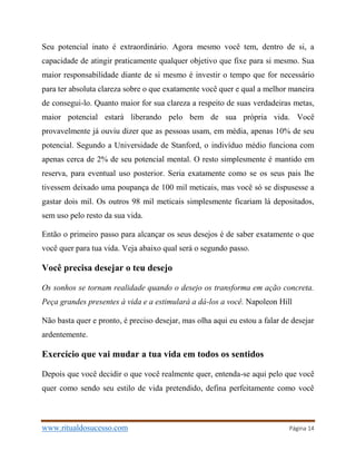 www.ritualdosucesso.com Página 14
Seu potencial inato é extraordinário. Agora mesmo você tem, dentro de si, a
capacidade de atingir praticamente qualquer objetivo que fixe para si mesmo. Sua
maior responsabilidade diante de si mesmo é investir o tempo que for necessário
para ter absoluta clareza sobre o que exatamente você quer e qual a melhor maneira
de consegui-lo. Quanto maior for sua clareza a respeito de suas verdadeiras metas,
maior potencial estará liberando pelo bem de sua própria vida. Você
provavelmente já ouviu dizer que as pessoas usam, em média, apenas 10% de seu
potencial. Segundo a Universidade de Stanford, o indivíduo médio funciona com
apenas cerca de 2% de seu potencial mental. O resto simplesmente é mantido em
reserva, para eventual uso posterior. Seria exatamente como se os seus pais lhe
tivessem deixado uma poupança de 100 mil meticais, mas você só se dispusesse a
gastar dois mil. Os outros 98 mil meticais simplesmente ficariam lá depositados,
sem uso pelo resto da sua vida.
Então o primeiro passo para alcançar os seus desejos é de saber exatamente o que
você quer para tua vida. Veja abaixo qual será o segundo passo.
Você precisa desejar o teu desejo
Os sonhos se tornam realidade quando o desejo os transforma em ação concreta.
Peça grandes presentes à vida e a estimulará a dá-los a você. Napoleon Hill
Não basta quer e pronto, é preciso desejar, mas olha aqui eu estou a falar de desejar
ardentemente.
Exercício que vai mudar a tua vida em todos os sentidos
Depois que você decidir o que você realmente quer, entenda-se aqui pelo que você
quer como sendo seu estilo de vida pretendido, defina perfeitamente como você
 