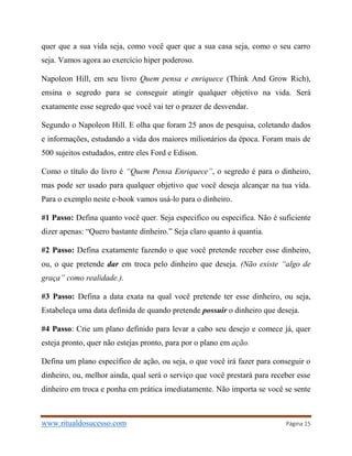 www.ritualdosucesso.com Página 15
quer que a sua vida seja, como você quer que a sua casa seja, como o seu carro
seja. Vamos agora ao exercício hiper poderoso.
Napoleon Hill, em seu livro Quem pensa e enriquece (Think And Grow Rich),
ensina o segredo para se conseguir atingir qualquer objetivo na vida. Será
exatamente esse segredo que você vai ter o prazer de desvendar.
Segundo o Napoleon Hill. E olha que foram 25 anos de pesquisa, coletando dados
e informações, estudando a vida dos maiores milionários da época. Foram mais de
500 sujeitos estudados, entre eles Ford e Edison.
Como o título do livro é “Quem Pensa Enriquece”, o segredo é para o dinheiro,
mas pode ser usado para qualquer objetivo que você deseja alcançar na tua vida.
Para o exemplo neste e-book vamos usá-lo para o dinheiro.
#1 Passo: Defina quanto você quer. Seja especifico ou especifica. Não é suficiente
dizer apenas: “Quero bastante dinheiro.” Seja claro quanto à quantia.
#2 Passo: Defina exatamente fazendo o que você pretende receber esse dinheiro,
ou, o que pretende dar em troca pelo dinheiro que deseja. (Não existe “algo de
graça” como realidade.).
#3 Passo: Defina a data exata na qual você pretende ter esse dinheiro, ou seja,
Estabeleça uma data definida de quando pretende possuir o dinheiro que deseja.
#4 Passo: Crie um plano definido para levar a cabo seu desejo e comece já, quer
esteja pronto, quer não estejas pronto, para por o plano em ação.
Defina um plano específico de ação, ou seja, o que você irá fazer para conseguir o
dinheiro, ou, melhor ainda, qual será o serviço que você prestará para receber esse
dinheiro em troca e ponha em prática imediatamente. Não importa se você se sente
 