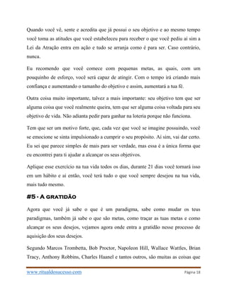 www.ritualdosucesso.com Página 18
Quando você vê, sente e acredita que já possui o seu objetivo e ao mesmo tempo
você toma as atitudes que você estabeleceu para receber o que você pediu aí sim a
Lei da Atração entra em ação e tudo se arranja como é para ser. Caso contrário,
nunca.
Eu recomendo que você comece com pequenas metas, as quais, com um
pouquinho de esforço, você será capaz de atingir. Com o tempo irá criando mais
confiança e aumentando o tamanho do objetivo e assim, aumentará a tua fé.
Outra coisa muito importante, talvez a mais importante: seu objetivo tem que ser
alguma coisa que você realmente queira, tem que ser alguma coisa voltada para seu
objetivo de vida. Não adianta pedir para ganhar na loteria porque não funciona.
Tem que ser um motivo forte, que, cada vez que você se imagine possuindo, você
se emocione se sinta impulsionado a cumprir o seu propósito. Aí sim, vai dar certo.
Eu sei que parece simples de mais para ser verdade, mas essa é a única forma que
eu encontrei para ti ajudar a alcançar os seus objetivos.
Aplique esse exercício na tua vida todos os dias, durante 21 dias você tornará isso
em um hábito e ai então, você terá tudo o que você sempre desejou na tua vida,
mais tudo mesmo.
#5 - A gratidão
Agora que você já sabe o que é um paradigma, sabe como mudar os teus
paradigmas, também já sabe o que são metas, como traçar as tuas metas e como
alcançar os seus desejos, vejamos agora onde entra a gratidão nesse processo de
aquisição dos seus desejos.
Segundo Marcos Trombetta, Bob Proctor, Napoleon Hill, Wallace Wattles, Brian
Tracy, Anthony Robbins, Charles Haanel e tantos outros, são muitas as coisas que
 