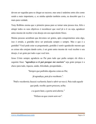www.ritualdosucesso.com Página 19
devem ser seguidas para se chegar ao sucesso, mas uma é unânime entre eles como
sendo a mais importante, e, se minha opinião também conta, eu descobri que é a
mais pura verdade.
Tony Robbins ensina que o primeiro passa para se tornar uma pessoa rica, feliz e
atingir todos os seus objetivos é reconhecer que você já o é: ou seja, agradecer
antes mesmo de receber o teu desejo em seu equivalente físico.
Muitas pessoas acreditam que devemos ser gratos, após conquistarmos uma algo,
isso é errado, a gratidão deve ser praticada sempre e sempre. Mas o que é a
gratidão? Você pode estar se perguntando, gratidão é sentir agradecido mesmo que
as coisas não estejam dando certo, é ser grato antes mesmo de você receber o seu
desejo, é ser grato por tudo o que você tem.
Jesus Cristo sempre agradecia ao Pai para tudo que pedia sempre ele dizia a
seguinte frase: “agradeço a ti pai porque me ouviste” seja grato porque é a
chave para tudo, riqueza, saúde, felicidade, prosperidade...
“Sempre que pedirdes alguma coisa ao Pai,
Já agradeça, pois já a recebeste.”.
“Pedi e recebereis; buscai e achareis; batei e abrir-se-vos-á. Pois todo aquele
que pede, recebe; quem procura, acha;
e a quem bate, a porta será aberta.”
“Felizes os que creem sem ver”.
 