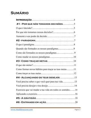 www.ritualdosucesso.com Página 2
Sumário
Introdução.......................................................................4
.#1 - Por que nós tomamos decisões...................5
O que é decisão?......................................................................5
Por que nós tomamos nossas decisões?...................................6
Aumente o seu poder de decisão..............................................7
#2 - paradigma.................................................................7
O que é paradigma...................................................................8
Quando são formados os nossos paradigmas..........................9
Como são formados os nossos paradigmas..............................9
Como mudar os nossos paradigmas........................................10
#3 - Como traçar metas............................................10
O que são metas?.....................................................................11
Como formar novos hábitos para traçar as tuas metas............11
Como traçar as tuas metas.......................................................12
#4 - Alcançando os teus desejos.........................13
Você precisa saber o que você quer para tua vida....................13
Você precisa desejar o teu desejo.............................................14
Exercício que vai mudar a tua vida em todos os sentidos.........14
Aplicando o exercício................................................................16
#5 - A gratidão..................................................................18
#6 - Entrando em ação.................................................20
 