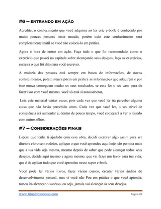 www.ritualdosucesso.com Página 20
#6 – entrando em ação
Acredite, o conhecimento que você adquiriu ao ler este e-book é conhecido por
muito poucas pessoas neste mundo, porém todo este conhecimento será
completamente inútil se você não colocá-lo em prática.
Agora é hora de entrar em ação. Faça tudo o que foi recomendado como o
exercício que passei no capitula sobre alcançando seus desejos, faça os exercícios,
escreva o que foi dito para você escrever.
A maioria das pessoas está sempre em busca de informações, de novos
conhecimentos, porém nunca põem em prática as informações que adquirem e por
isso nunca conseguem mudar os seus resultados, se esse for o teu caso para de
fazer isso com você mesmo, você só está si autossabotar,
Leia este material várias vezes, pois cada vez que você ler irá perceber alguma
coisa que não havia percebido antes. Cada vez que você ler, o seu nível de
consciência irá aumentar e, dentro de pouco tempo, você começará a ver o mundo
com outros olhos.
#7 – Considerações finais
Espero que tenha ti ajudado com essa obra, decidi escrever algo assim para ser
direto e cloro sem rodeios, aplique o que você aprendeu aqui hoje não permita mais
que a tua vida seja mesma, mesmo depois de saber que pode alcançar todos seus
desejos, decida aqui mesmo e agora mesmo, que vai fazer um favor para tua vida,
que é de aplicar tudo que você aprendeu nesse super e-book.
Você pode ler vários livros, fazer vários cursos, escutar vários áudios de
desenvolvimento pessoal, mas si você não Poe em prática o que você aprende,
nunca irá alcançar o sucesso, ou seja, jamais vai alcançar os seus desejos.
 