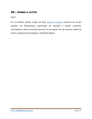 www.ritualdosucesso.com Página 22
#8 – Sobre o autor
Ola!!!
Eu sou Rolene Bacião criador do blog ritual do sucesso, professor do ensino
primário em Moçambique, apaixonado por aprender e ensinar conteúdos
relacionados a desenvolvimento pessoal, lei da atração, leis do universo, poder da
mente, mudanças de paradigmas e marketing digital.
 