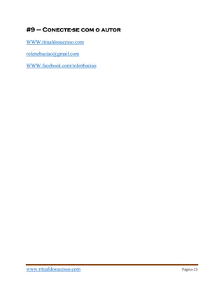 www.ritualdosucesso.com Página 23
#9 – Conecte-se com o autor
WWW.ritualdosucesso.com
rolenebaciao@gmail.com
WWW.facebook.com/rolenbaciao
 