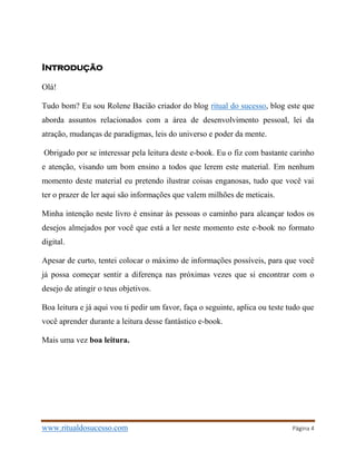 www.ritualdosucesso.com Página 4
Introdução
Olá!
Tudo bom? Eu sou Rolene Bacião criador do blog ritual do sucesso, blog este que
aborda assuntos relacionados com a área de desenvolvimento pessoal, lei da
atração, mudanças de paradigmas, leis do universo e poder da mente.
Obrigado por se interessar pela leitura deste e-book. Eu o fiz com bastante carinho
e atenção, visando um bom ensino a todos que lerem este material. Em nenhum
momento deste material eu pretendo ilustrar coisas enganosas, tudo que você vai
ter o prazer de ler aqui são informações que valem milhões de meticais.
Minha intenção neste livro é ensinar às pessoas o caminho para alcançar todos os
desejos almejados por você que está a ler neste momento este e-book no formato
digital.
Apesar de curto, tentei colocar o máximo de informações possíveis, para que você
já possa começar sentir a diferença nas próximas vezes que si encontrar com o
desejo de atingir o teus objetivos.
Boa leitura e já aqui vou ti pedir um favor, faça o seguinte, aplica ou teste tudo que
você aprender durante a leitura desse fantástico e-book.
Mais uma vez boa leitura.
 