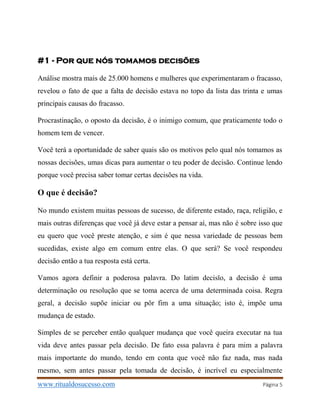 www.ritualdosucesso.com Página 5
#1 - Por que nós tomamos decisões
Análise mostra mais de 25.000 homens e mulheres que experimentaram o fracasso,
revelou o fato de que a falta de decisão estava no topo da lista das trinta e umas
principais causas do fracasso.
Procrastinação, o oposto da decisão, é o inimigo comum, que praticamente todo o
homem tem de vencer.
Você terá a oportunidade de saber quais são os motivos pelo qual nós tomamos as
nossas decisões, umas dicas para aumentar o teu poder de decisão. Continue lendo
porque você precisa saber tomar certas decisões na vida.
O que é decisão?
No mundo existem muitas pessoas de sucesso, de diferente estado, raça, religião, e
mais outras diferenças que você já deve estar a pensar aí, mas não é sobre isso que
eu quero que você preste atenção, e sim é que nessa variedade de pessoas bem
sucedidas, existe algo em comum entre elas. O que será? Se você respondeu
decisão então a tua resposta está certa.
Vamos agora definir a poderosa palavra. Do latim decisĭo, a decisão é uma
determinação ou resolução que se toma acerca de uma determinada coisa. Regra
geral, a decisão supõe iniciar ou pôr fim a uma situação; isto é, impõe uma
mudança de estado.
Simples de se perceber então qualquer mudança que você queira executar na tua
vida deve antes passar pela decisão. De fato essa palavra é para mim a palavra
mais importante do mundo, tendo em conta que você não faz nada, mas nada
mesmo, sem antes passar pela tomada de decisão, é incrível eu especialmente
 