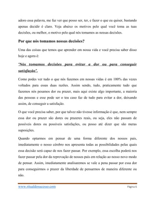 www.ritualdosucesso.com Página 6
adoro essa palavra, me faz ver que posso ser, ter, e fazer o que eu quiser, bastando
apenas decidir é claro. Veja abaixo os motivos pelo qual você toma as tuas
decisões, ou melhor, o motivo pelo qual nós tomamos as nossas decisões.
Por que nós tomamos nossas decisões?
Uma das coisas que temos que aprender em nossa vida e você precisa saber disso
hoje e agora é:
“Nós tomamos decisões para evitar a dor ou para conseguir
satisfação”.
Como podes ver tudo o que nós fazemos em nossas vidas é em 100% das vezes
voltados para essas duas razões. Assim sendo, tudo, praticamente tudo que
fazemos nós pesamos dor ou prazer, mais aqui existe algo importante, a maioria
das pessoas e esse pode ser o teu caso faz de tudo para evitar a dor, deixando
assim, de conseguir a satisfação.
O que você precisa saber, por que talvez não tivesse informação é que, nem sempre
essa dor ou prazer são dores ou prazeres reais, ou seja, eles não passam de
possíveis dores ou possíveis satisfações, ou posso até dizer que são meras
suposições.
Quando optarmos em pensar de uma forma diferente dos nossos pais,
imediatamente o nosso cérebro nos apresenta todas as possibilidades pelas quais
essa decisão será capaz de nos fazer passar. Por exemplo, essa escolha poderá nos
fazer passar pela dor da reprovação de nossos pais em relação ao nosso novo modo
de pensar. Assim, imediatamente analisaremos se vale a pena passar por essa dor
para conseguirmos o prazer da liberdade de pensarmos de maneira diferente ou
não.
 