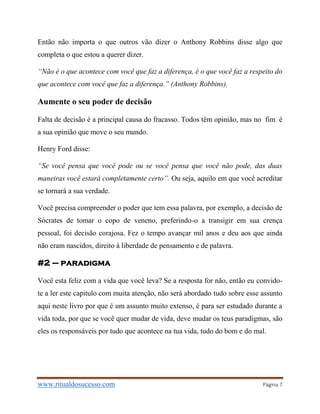 www.ritualdosucesso.com Página 7
Então não importa o que outros vão dizer o Anthony Robbins disse algo que
completa o que estou a querer dizer.
“Não é o que acontece com você que faz a diferença, é o que você faz a respeito do
que acontece com você que faz a diferença.” (Anthony Robbins).
Aumente o seu poder de decisão
Falta de decisão é a principal causa do fracasso. Todos têm opinião, mas no fim é
a sua opinião que move o seu mundo.
Henry Ford disse:
“Se você pensa que você pode ou se você pensa que você não pode, das duas
maneiras você estará completamente certo”. Ou seja, aquilo em que você acreditar
se tornará a sua verdade.
Você precisa compreender o poder que tem essa palavra, por exemplo, a decisão de
Sócrates de tomar o copo de veneno, preferindo-o a transigir em sua crença
pessoal, foi decisão corajosa. Fez o tempo avançar mil anos e deu aos que ainda
não eram nascidos, direito à liberdade de pensamento e de palavra.
#2 – paradigma
Você esta feliz com a vida que você leva? Se a resposta for não, então eu convido-
te a ler este capitulo com muita atenção, não será abordado tudo sobre esse assunto
aqui neste livro por que é um assunto muito extenso, é para ser estudado durante a
vida toda, por que se você quer mudar de vida, deve mudar os teus paradigmas, são
eles os responsáveis por tudo que acontece na tua vida, tudo do bom e do mal.
 