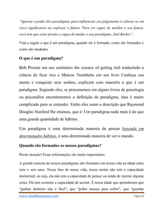www.ritualdosucesso.com Página 8
“Ignorar o poder dos paradigmas para influenciar seu julgamento é colocar-se em
risco significativo ao explorar o futuro. Para ser capaz de moldar o seu futuro,
você tem que estar pronto e capaz de mudar o seu paradigma. Joel Barker”.
Veja a seguir o que é um paradigma, quando ele é formado, como são formados e
como são mudados.
O que é um paradigma?
Bob Proctor em seu seminário the science of getting rich traduzindo a
ciência de ficar rico e Marcos Trombetta em seu livro Conheça sua
mente e conquiste seus sonhos, explicam com maestria o que é um
paradigma. Segundo eles, se procurarmos em alguns livros de psicologia
ou psicanálise encontraremos a definição de paradigma, mas é muito
complicado para se entender. Então eles usam a descrição que Raymond
Douglas Stanford lhe ensinou, que é: Um paradigma nada mais é do que
uma grande quantidade de hábitos.
Um paradigma é uma determinada maneira de pensar baseada em
determinados hábitos, é uma determinada maneira de ver o mundo.
Quando são formados os nossos paradigmas?
Preste atenção! Essas informações são muito importantes.
A grande maioria de nossos paradigmas são formados em nossa vida na idade entre
zero e seis anos. Nessa fase de nossa vida, nossa mente não tem a capacidade
intelectual, ou seja, ela não tem a capacidade de pensar ou ainda de rejeitar alguma
coisa. Ela tem somente a capacidade de aceitar. É nessa idade que aprendemos que
“ganhar dinheiro não é fácil”, que “pobre nasceu para sofrer”, que “guardar
 