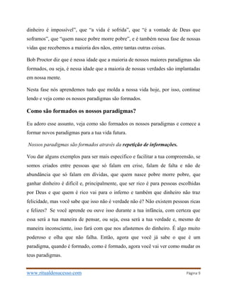 www.ritualdosucesso.com Página 9
dinheiro é impossível”, que “a vida é sofrida”, que “é a vontade de Deus que
soframos”, que “quem nasce pobre morre pobre”, e é também nessa fase de nossas
vidas que recebemos a maioria dos nãos, entre tantas outras coisas.
Bob Proctor diz que é nessa idade que a maioria de nossos maiores paradigmas são
formados, ou seja, é nessa idade que a maioria de nossas verdades são implantadas
em nossa mente.
Nesta fase nós aprendemos tudo que molda a nossa vida hoje, por isso, continue
lendo e veja como os nossos paradigmas são formados.
Como são formados os nossos paradigmas?
Eu adoro esse assunto, veja como são formados os nossos paradigmas e comece a
formar novos paradigmas para a tua vida futura.
Nossos paradigmas são formados através da repetição de informações.
Vou dar alguns exemplos para ser mais específico e facilitar a tua compreensão, se
somos criados entre pessoas que só falam em crise, falam de falta e não de
abundância que só falam em dívidas, que quem nasce pobre morre pobre, que
ganhar dinheiro é difícil e, principalmente, que ser rico é para pessoas escolhidas
por Deus e que quem é rico vai para o inferno e também que dinheiro não traz
felicidade, mas você sabe que isso não é verdade não é? Não existem pessoas ricas
e felizes? Se você aprende ou ouve isso durante a tua infância, com certeza que
essa será a tua maneira de pensar, ou seja, essa será a tua verdade e, mesmo de
maneira inconsciente, isso fará com que nos afastemos do dinheiro. É algo muito
poderoso e olha que não falha. Então, agora que você já sabe o que é um
paradigma, quando é formado, como é formado, agora você vai ver como mudar os
teus paradigmas.
 