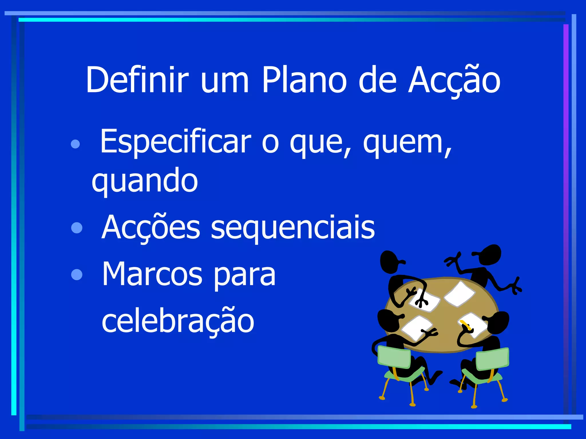 Definir um Plano de Acção
• Especificar o que, quem,
quando
• Acções sequenciais
• Marcos para
celebração
 