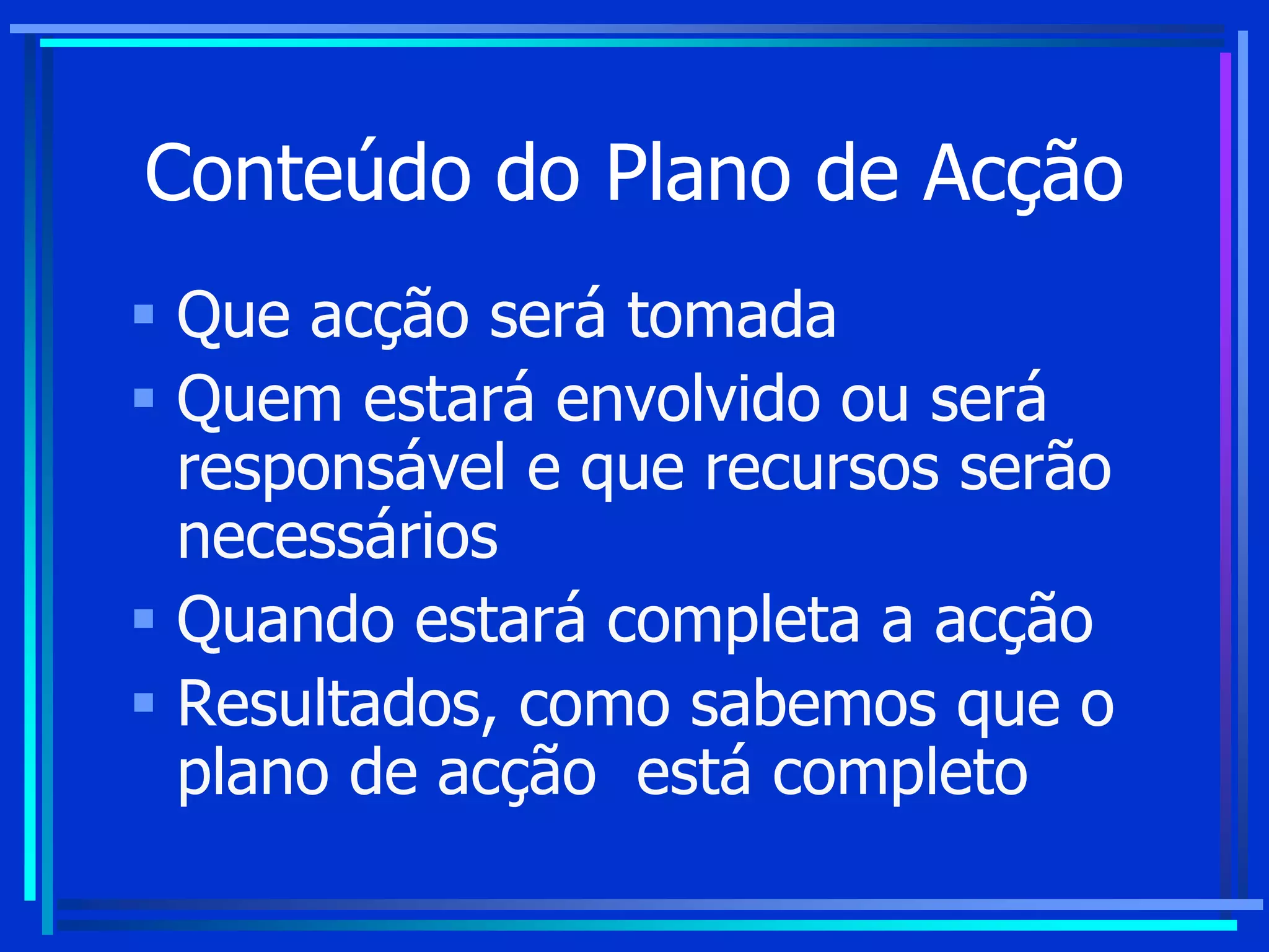Conteúdo do Plano de Acção
 Que acção será tomada
 Quem estará envolvido ou será
responsável e que recursos serão
necessários
 Quando estará completa a acção
 Resultados, como sabemos que o
plano de acção está completo
 