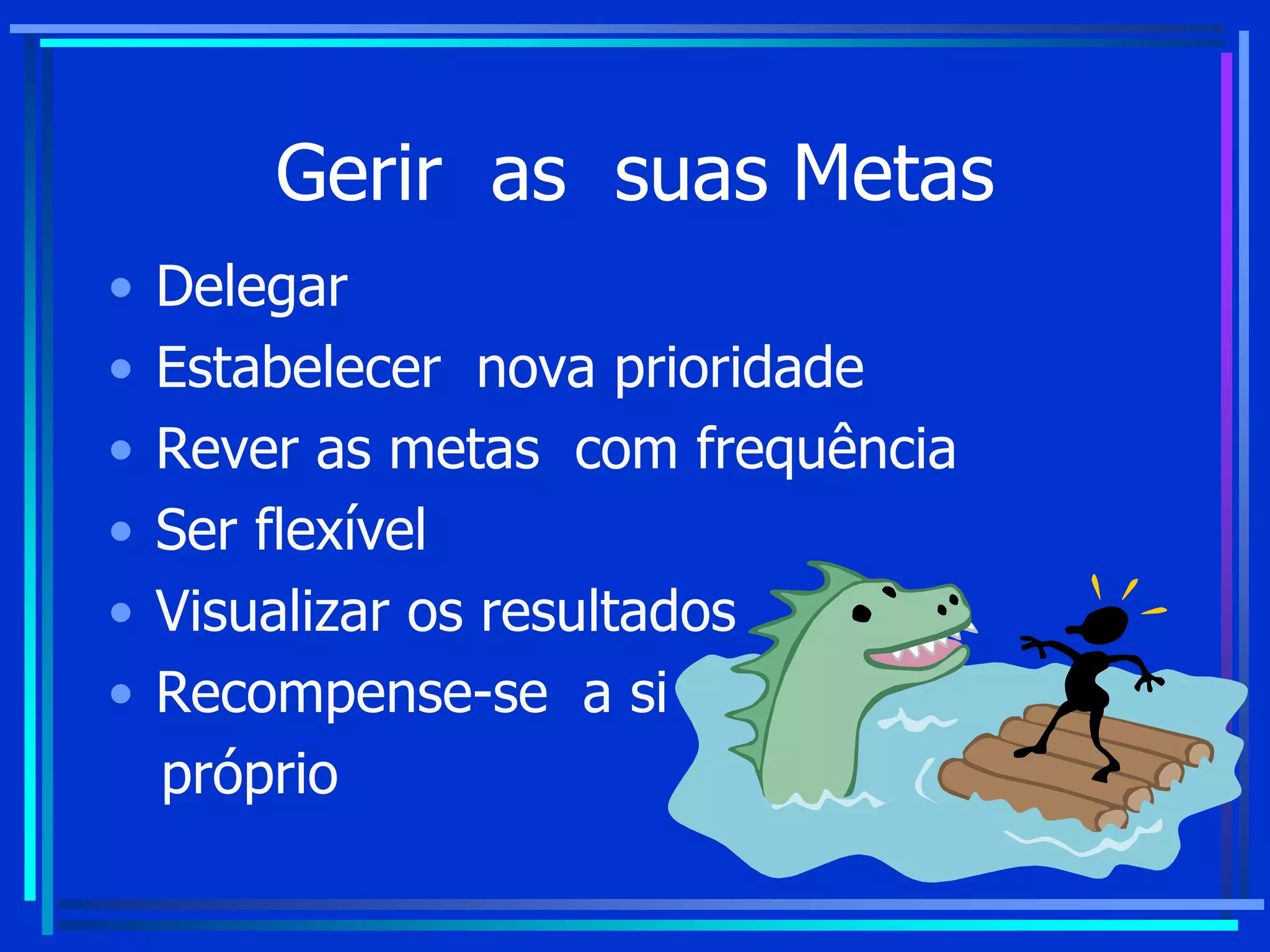 Gerir as suas Metas
• Delegar
• Estabelecer nova prioridade
• Rever as metas com frequência
• Ser flexível
• Visualizar os resultados
• Recompense-se a si
próprio
 